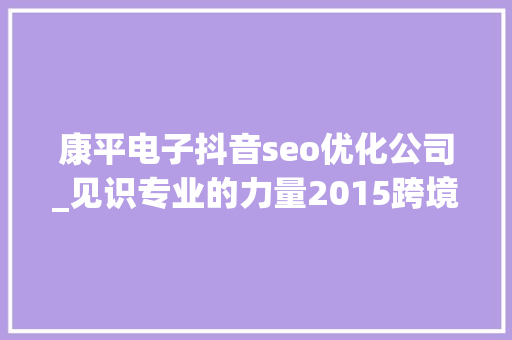 康平电子抖音seo优化公司_见识专业的力量2015跨境电商收集营销大年夜会重磅来袭 康平电子抖音seo优化公司_见识专业的力量2015跨境电商收集营销大年夜会重磅来袭 网站建设公司