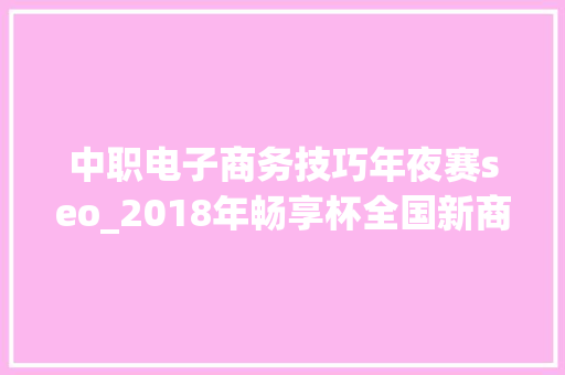 中职电子商务技巧年夜赛seo_2018年畅享杯全国新商科技能大年夜赛中职组电子商务技能竞赛 中职电子商务技巧年夜赛seo_2018年畅享杯全国新商科技能大年夜赛中职组电子商务技能竞赛 SEO关键词