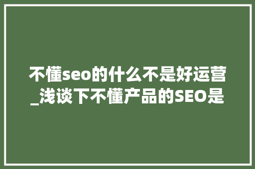 不懂seo的什么不是好运营_浅谈下不懂产品的SEO是做不好网站运营的 不懂seo的什么不是好运营_浅谈下不懂产品的SEO是做不好网站运营的 搜狗SEO