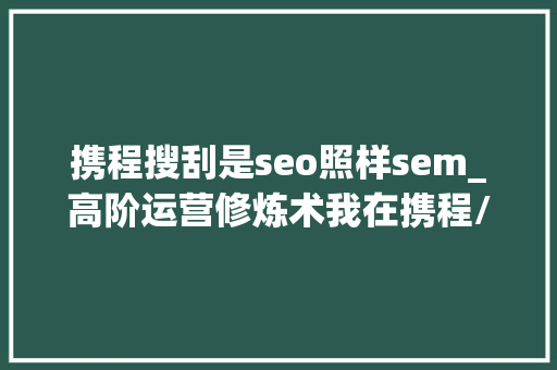 携程搜刮是seo照样sem_高阶运营修炼术我在携程/阿里巴巴的数据运营经验分享 携程搜刮是seo照样sem_高阶运营修炼术我在携程/阿里巴巴的数据运营经验分享 必应SEO