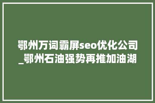 鄂州万词霸屏seo优化公司_鄂州石油强势再推加油湖北APP工作 鄂州万词霸屏seo优化公司_鄂州石油强势再推加油湖北APP工作 百度SEO
