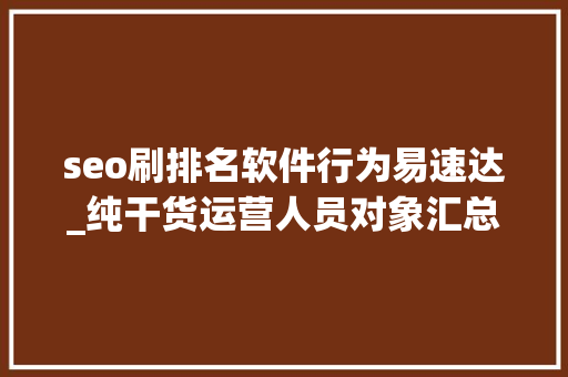 seo刷排名软件行为易速达_纯干货运营人员对象汇总史上最全 seo刷排名软件行为易速达_纯干货运营人员对象汇总史上最全 神马SEO
