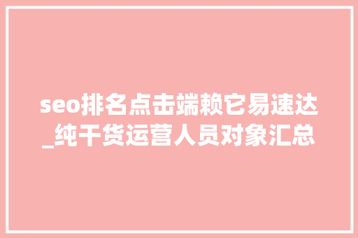 seo排名点击端赖它易速达_纯干货运营人员对象汇总史上最全 seo排名点击端赖它易速达_纯干货运营人员对象汇总史上最全 神马SEO