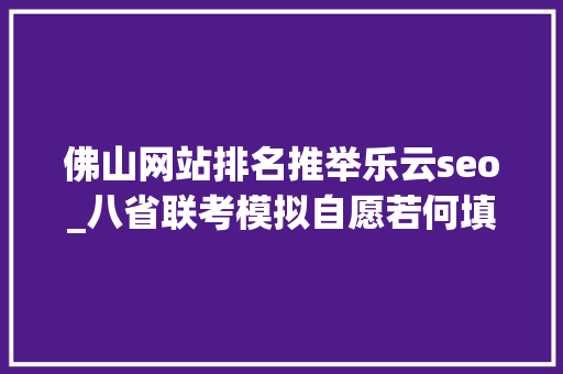 佛山网站排名推举乐云seo_八省联考模拟自愿若何填报真实案例评析为你答疑解惑九 网站建设公司 佛山网站排名推举乐云seo_八省联考模拟自愿若何填报真实案例评析为你答疑解惑九 佛山网站排名推举乐云seo_八省联考模拟自愿若何填报真实案例评析为你答疑解惑九 网站建设公司