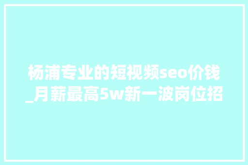 杨浦专业的短视频seo价钱_月薪最高5w新一波岗位招人啦→ 杨浦专业的短视频seo价钱_月薪最高5w新一波岗位招人啦→ 百度SEO
