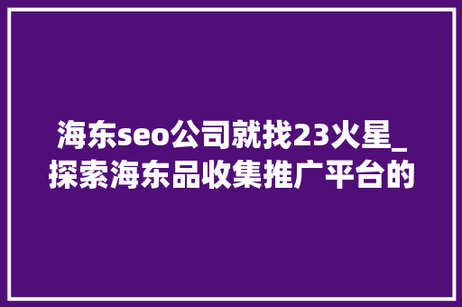 海东seo公司就找23火星_探索海东品收集推广平台的软文宣告渠道 海东seo公司就找23火星_探索海东品收集推广平台的软文宣告渠道 搜狗SEO