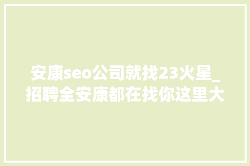 安康seo公司就找23火星_招聘全安康都在找你这里大年夜量职位任你选工资高待遇好 安康seo公司就找23火星_招聘全安康都在找你这里大年夜量职位任你选工资高待遇好 必应SEO