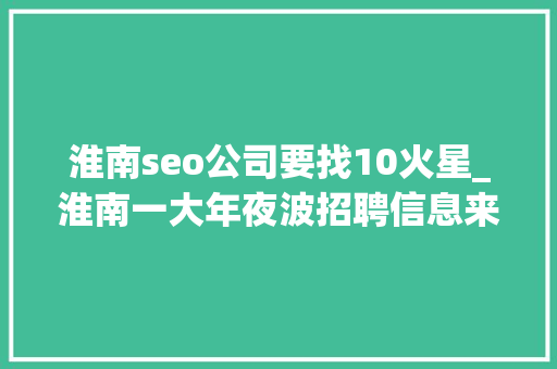 淮南seo公司要找10火星_淮南一大年夜波招聘信息来袭正在找工作的人看过来 淮南seo公司要找10火星_淮南一大年夜波招聘信息来袭正在找工作的人看过来 网站建设公司