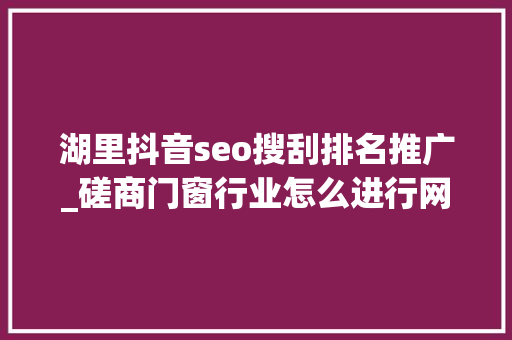 湖里抖音seo搜刮排名推广_磋商门窗行业怎么进行网上宣传门窗企业若何开展收集推广 湖里抖音seo搜刮排名推广_磋商门窗行业怎么进行网上宣传门窗企业若何开展收集推广 百度SEO