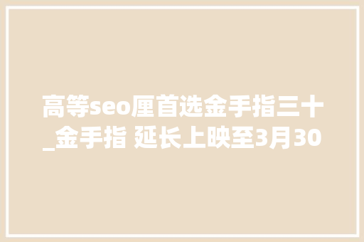 高等seo厘首选金手指三十_金手指 延长上映至3月30日 密钥第二次延期 高等seo厘首选金手指三十_金手指 延长上映至3月30日 密钥第二次延期 神马SEO