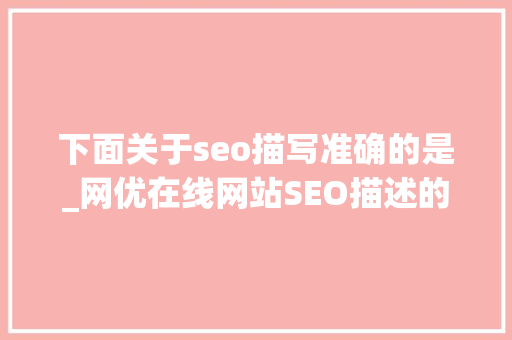 下面关于seo描写准确的是_网优在线网站SEO描述的书写规格 下面关于seo描写准确的是_网优在线网站SEO描述的书写规格 神马SEO