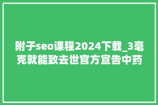 附子seo课程2024下载_3毫克就能致去世官方宣告中药材中毒风险提示 附子seo课程2024下载_3毫克就能致去世官方宣告中药材中毒风险提示 搜狗SEO
