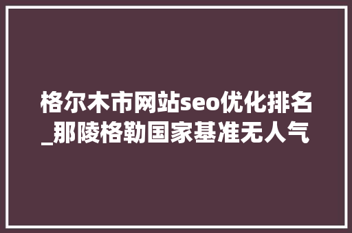 格尔木市网站seo优化排名_那陵格勒国家基准无人气候站北斗上传数据调试成功 格尔木市网站seo优化排名_那陵格勒国家基准无人气候站北斗上传数据调试成功 百度SEO