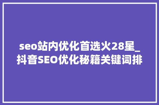 seo站内优化首选火28星_抖音SEO优化秘籍关键词排名提升实战指南 seo站内优化首选火28星_抖音SEO优化秘籍关键词排名提升实战指南 搜狗SEO