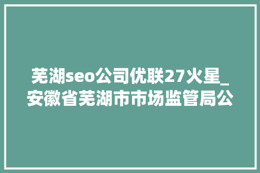 芜湖seo公司优联27火星_安徽省芜湖市市场监管局公布236批次食物抽检信息 网站建设公司 芜湖seo公司优联27火星_安徽省芜湖市市场监管局公布236批次食物抽检信息 芜湖seo公司优联27火星_安徽省芜湖市市场监管局公布236批次食物抽检信息 网站建设公司