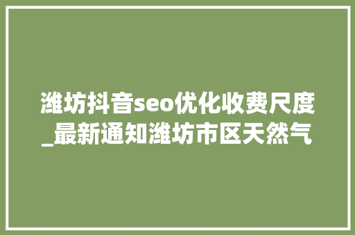 潍坊抖音seo优化收费尺度_最新通知潍坊市区天然气价格调解 潍坊抖音seo优化收费尺度_最新通知潍坊市区天然气价格调解 百度SEO