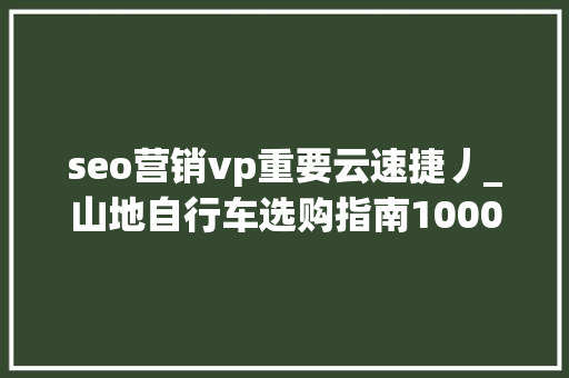seo营销vp重要云速捷丿_山地自行车选购指南10003000入门山地车推荐 搜狗SEO seo营销vp重要云速捷丿_山地自行车选购指南10003000入门山地车推荐 seo营销vp重要云速捷丿_山地自行车选购指南10003000入门山地车推荐 搜狗SEO