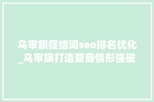 乌审旗症结词seo排名优化_乌审旗打造营商情形强磁场 交出精彩亮眼造诣单 乌审旗症结词seo排名优化_乌审旗打造营商情形强磁场 交出精彩亮眼造诣单 搜狗SEO