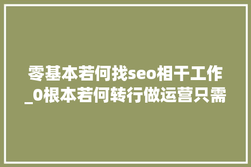 零基本若何找seo相干工作_0根本若何转行做运营只需3步 零基本若何找seo相干工作_0根本若何转行做运营只需3步 搜狗SEO