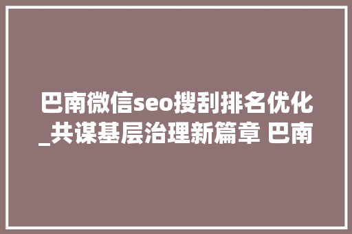 巴南微信seo搜刮排名优化_共谋基层治理新篇章 巴南谈话人送上提质增效小妙招