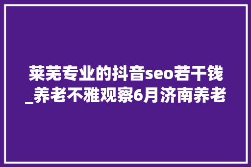 莱芜专业的抖音seo若干钱_养老不雅观察6月济南养老行业传播力宣告 比较上个月降142 莱芜专业的抖音seo若干钱_养老不雅观察6月济南养老行业传播力宣告 比较上个月降142 百度SEO