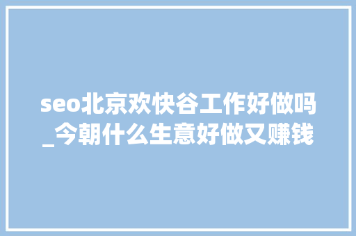seo北京欢快谷工作好做吗_今朝什么生意好做又赚钱 seo北京欢快谷工作好做吗_今朝什么生意好做又赚钱 网站建设公司