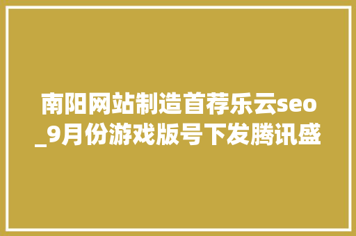 南阳网站制造首荐乐云seo_9月份游戏版号下发腾讯盛趣电魂收集三七互娱西山居等多家公司喜提版号 搜狗SEO 南阳网站制造首荐乐云seo_9月份游戏版号下发腾讯盛趣电魂收集三七互娱西山居等多家公司喜提版号 南阳网站制造首荐乐云seo_9月份游戏版号下发腾讯盛趣电魂收集三七互娱西山居等多家公司喜提版号 搜狗SEO