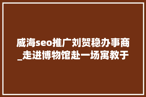 威海seo推广刘贺稳办事商_走进博物馆赴一场寓教于游的研学不雅光