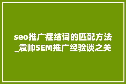 seo推广症结词的匹配方法_袁帅SEM推广经验谈之关键词的匹配办法 seo推广症结词的匹配方法_袁帅SEM推广经验谈之关键词的匹配办法 百度SEO