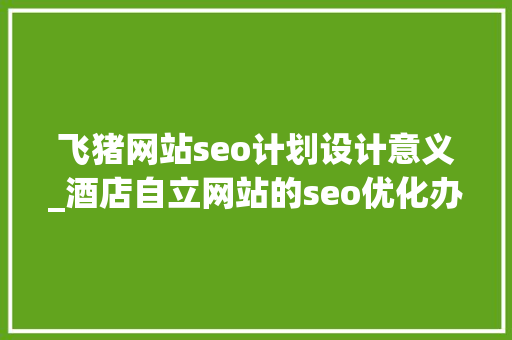 飞猪网站seo计划设计意义_酒店自立网站的seo优化办法中有哪些是过时的 飞猪网站seo计划设计意义_酒店自立网站的seo优化办法中有哪些是过时的 SEO关键词