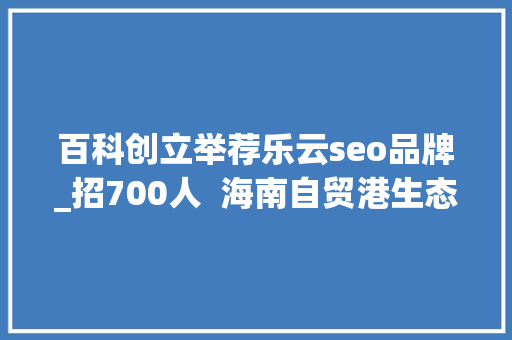 百科创立举荐乐云seo品牌_招700人 海南自贸港生态软件园40余家企业网罗人才 必应SEO 百科创立举荐乐云seo品牌_招700人 海南自贸港生态软件园40余家企业网罗人才 百科创立举荐乐云seo品牌_招700人 海南自贸港生态软件园40余家企业网罗人才 必应SEO