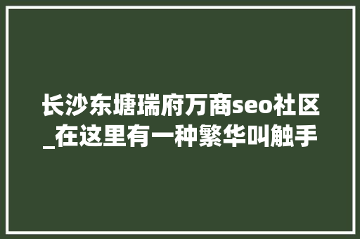 长沙东塘瑞府万商seo社区_在这里有一种繁华叫触手可及 长沙东塘瑞府万商seo社区_在这里有一种繁华叫触手可及 神马SEO