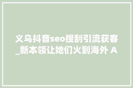义乌抖音seo搜刮引流获客_新本领让她们火到海外 AI赋能义乌小商品贸易进级 义乌抖音seo搜刮引流获客_新本领让她们火到海外 AI赋能义乌小商品贸易进级 搜狗SEO