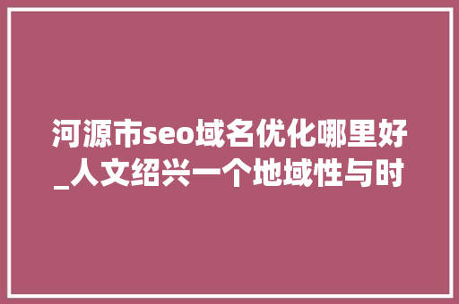 河源市seo域名优化哪里好_人文绍兴一个地域性与时代性的课题 河源市seo域名优化哪里好_人文绍兴一个地域性与时代性的课题 神马SEO