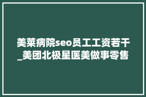 美莱病院seo员工工资若干_美团北极星医美做事零售新倾向 美莱病院seo员工工资若干_美团北极星医美做事零售新倾向 网站建设公司