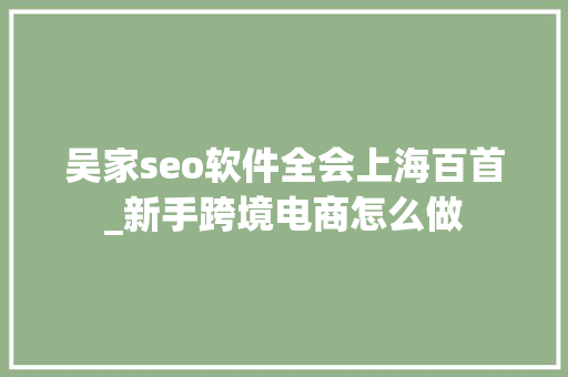 吴家seo软件全会上海百首_新手跨境电商怎么做 吴家seo软件全会上海百首_新手跨境电商怎么做 SEO关键词