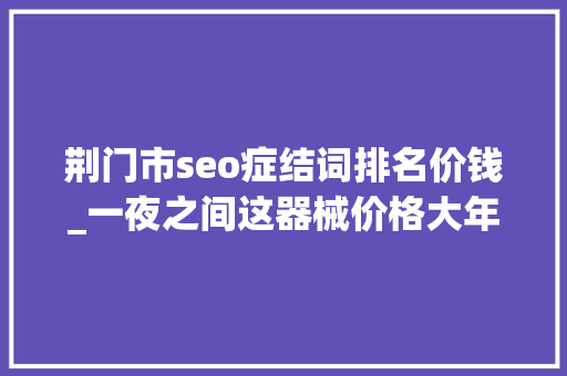 荆门市seo症结词排名价钱_一夜之间这器械价格大年夜涨 荆门市seo症结词排名价钱_一夜之间这器械价格大年夜涨 神马SEO