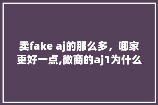 卖fake aj的那么多，哪家更好一点,微商的aj1为什么有多种价格呢。