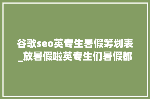 谷歌seo英专生暑假筹划表_放暑假啦英专生们暑假都有什么计划听听学姐学长怎么说 百度SEO 谷歌seo英专生暑假筹划表_放暑假啦英专生们暑假都有什么计划听听学姐学长怎么说 谷歌seo英专生暑假筹划表_放暑假啦英专生们暑假都有什么计划听听学姐学长怎么说 百度SEO