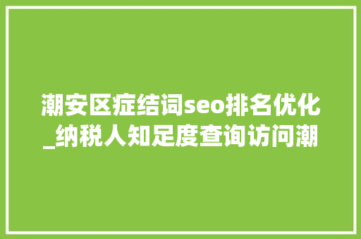 潮安区症结词seo排名优化_纳税人知足度查询访问潮安居全市之首 关键看宣传治理做事三步棋 潮安区症结词seo排名优化_纳税人知足度查询访问潮安居全市之首 关键看宣传治理做事三步棋 搜狗SEO