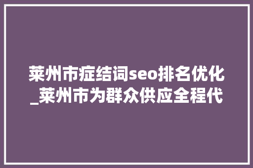 莱州市症结词seo排名优化_莱州市为群众供应全程代办优做事通顺无阻解难题 莱州市症结词seo排名优化_莱州市为群众供应全程代办优做事通顺无阻解难题 网站建设公司