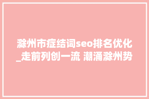 滁州市症结词seo排名优化_走前列创一流 潮涌滁州势如虹 滁州市症结词seo排名优化_走前列创一流 潮涌滁州势如虹 神马SEO