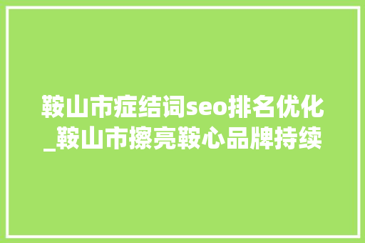 鞍山市症结词seo排名优化_鞍山市擦亮鞍心品牌持续优化营商情形 鞍山市症结词seo排名优化_鞍山市擦亮鞍心品牌持续优化营商情形 网站建设公司