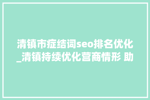 清镇市症结词seo排名优化_清镇持续优化营商情形 助推经济高质量成长 清镇市症结词seo排名优化_清镇持续优化营商情形 助推经济高质量成长 SEO关键词