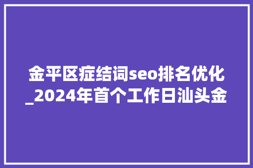 金平区症结词seo排名优化_2024年首个工作日汕头金平提出四个劲聚力百切切工程 金平区症结词seo排名优化_2024年首个工作日汕头金平提出四个劲聚力百切切工程 神马SEO