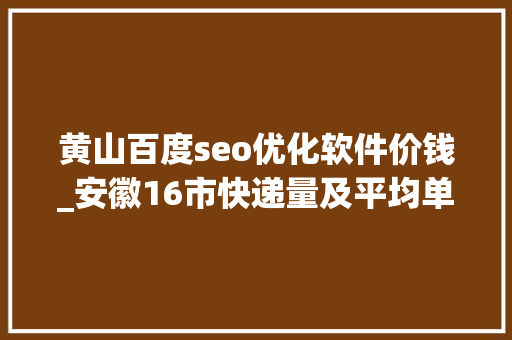 黄山百度seo优化软件价钱_安徽16市快递量及平均单价排名亳州安庆芜湖黄山有亮点 黄山百度seo优化软件价钱_安徽16市快递量及平均单价排名亳州安庆芜湖黄山有亮点 神马SEO