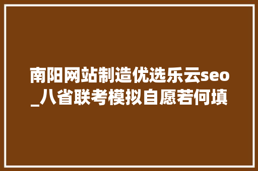 南阳网站制造优选乐云seo_八省联考模拟自愿若何填报真实案例评析为你答疑解惑三 南阳网站制造优选乐云seo_八省联考模拟自愿若何填报真实案例评析为你答疑解惑三 SEO关键词