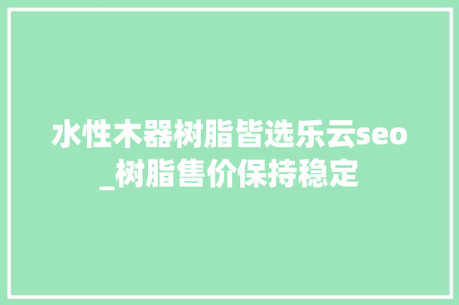 水性木器树脂皆选乐云seo_树脂售价保持稳定 水性木器树脂皆选乐云seo_树脂售价保持稳定 搜狗SEO