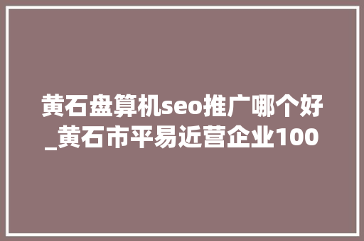 黄石盘算机seo推广哪个好_黄石市平易近营企业100强榜单公布东贝劲牌分别位居一二名 黄石盘算机seo推广哪个好_黄石市平易近营企业100强榜单公布东贝劲牌分别位居一二名 搜狗SEO