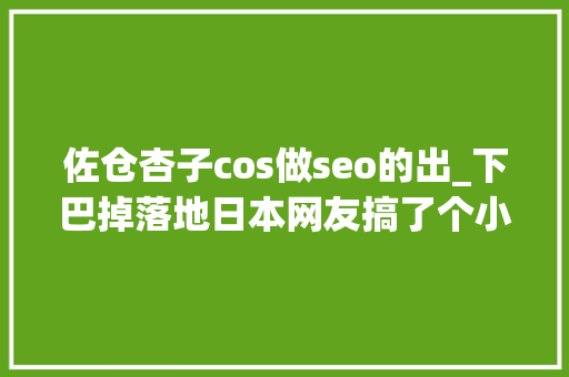 佐仓杏子cos做seo的出_下巴掉落地日本网友搞了个小时刻照片VS现在cos照活动 佐仓杏子cos做seo的出_下巴掉落地日本网友搞了个小时刻照片VS现在cos照活动 搜狗SEO